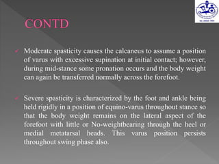 Moderate spasticity causes the calcaneus to assume a position
of varus with excessive supination at initial contact; however,
during mid-stance some pronation occurs and the body weight
can again be transferred normally across the forefoot.
 Severe spasticity is characterized by the foot and ankle being
held rigidly in a position of equino-varus throughout stance so
that the body weight remains on the lateral aspect of the
forefoot with little or No-weightbearing through the heel or
medial metatarsal heads. This varus position persists
throughout swing phase also.
 