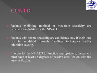  Patients exhibiting minimal or moderate spasticity are
excellent candidates for the NP-AFO.
 Patients with severe spasticity are candidates only if their tone
can be modified through handling techniques and/or
inhibitive casting.
 In order for the NP-AFO to function appropriately, the patient
must have at least 15 degrees of passive dorsiflexion with the
knee in flexion.
 