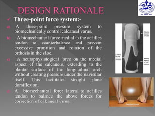  Three-point force system:-
a) A three-point pressure system to
biomechanically control calcaneal varus.
b) A biomechanical force medial to the achilles
tendon to counterbalance and prevent
excessive pronation and rotation of the
orthosis in the shoe.
c) A neurophysiological force on the medial
aspect of the calcaneus, extending to the
plantar surface of the longitudinal arch
without creating pressure under the navicular
itself. This facilitates straight plane
dorsiflexion.
d) A biomechanical force lateral to achilles
tendon to balance the above forces for
correction of calcaneal varus.
 