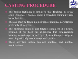  The casting technique is similar to that described in Lower
Limb Orthotics, A Manual and is a procedure commonly used
by orthotists.
 The cast must be taken in a position of maximal dorsiflexion,
preferably 20 degrees.
 The calcaneus, midfoot, and forefoot should be in a neutral
position. It has been our experience that tone-reducing
handling activities performed by a physical therapist just prior
to casting will help assure an optimal position.
 These activities include forefoot, midfoot, and hindfoot
mobilizations.
 