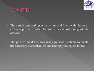  The cast is removed upon hardening and filled with plaster to
create a positive model for use in vacuum-forming of the
orthosis.
 The positive model is now ready for modifications to create
the necessary biomechanical and neurophysiological forces.
 
