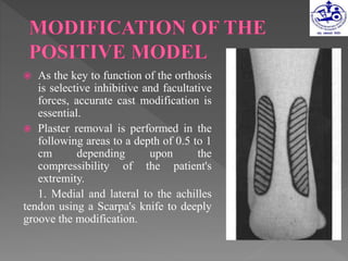  As the key to function of the orthosis
is selective inhibitive and facultative
forces, accurate cast modification is
essential.
 Plaster removal is performed in the
following areas to a depth of 0.5 to 1
cm depending upon the
compressibility of the patient's
extremity.
1. Medial and lateral to the achilles
tendon using a Scarpa's knife to deeply
groove the modification.
 
