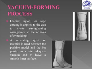  Leather, nylon, or rope
cording is applied to the cast
to create strengthening
corrugations in the orthosis
after molding.
 A separating agent or
material is used between the
positive model and the hot
plastic to create adequate
vacuum and to leave a
smooth inner surface.
 
