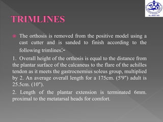 The orthosis is removed from the positive model using a
cast cutter and is sanded to finish according to the
following trimlines:-
1. Overall height of the orthosis is equal to the distance from
the plantar surface of the calcaneus to the flare of the achilles
tendon as it meets the gastrocnemius soleus group, multiplied
by 2. An average overall length for a 175cm. (5'9") adult is
25.5cm. (10").
2. Length of the plantar extension is terminated 6mm.
proximal to the metatarsal heads for comfort.
 