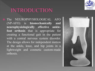  The NEUROPHYSIOLOGICAL AFO
(NP-AFO) is biomechanically and
neurophysiologically effective ankle-
foot orthosis that is appropriate for
creating a functional gait in the patient
with a central nervous system disorder.
The design allows for independent motion
at the ankle, knee, and hip joints in a
lightweight and cosmetic custom-made
orthosis.
 