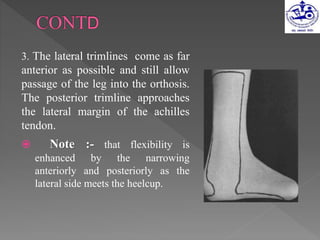 3. The lateral trimlines come as far
anterior as possible and still allow
passage of the leg into the orthosis.
The posterior trimline approaches
the lateral margin of the achilles
tendon.
 Note :- that flexibility is
enhanced by the narrowing
anteriorly and posteriorly as the
lateral side meets the heelcup.
 