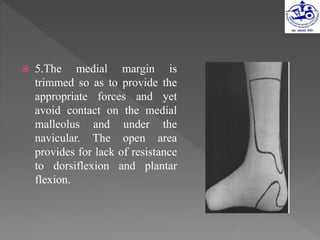  5.The medial margin is
trimmed so as to provide the
appropriate forces and yet
avoid contact on the medial
malleolus and under the
navicular. The open area
provides for lack of resistance
to dorsiflexion and plantar
flexion.
 