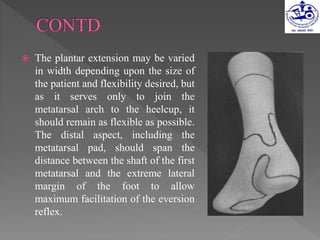  The plantar extension may be varied
in width depending upon the size of
the patient and flexibility desired, but
as it serves only to join the
metatarsal arch to the heelcup, it
should remain as flexible as possible.
The distal aspect, including the
metatarsal pad, should span the
distance between the shaft of the first
metatarsal and the extreme lateral
margin of the foot to allow
maximum facilitation of the eversion
reflex.
 