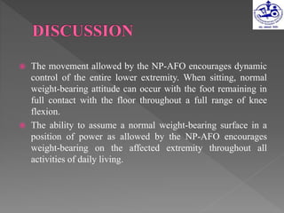  The movement allowed by the NP-AFO encourages dynamic
control of the entire lower extremity. When sitting, normal
weight-bearing attitude can occur with the foot remaining in
full contact with the floor throughout a full range of knee
flexion.
 The ability to assume a normal weight-bearing surface in a
position of power as allowed by the NP-AFO encourages
weight-bearing on the affected extremity throughout all
activities of daily living.
 