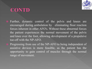  Further, dynamic control of the pelvis and knees are
encouraged during ambulation by eliminating floor reaction
forces inherent in other AFO's. Without these abnormal forces
the patient experiences the normal movement of the pelvis
and knee over the foot, allowing development of a propulsive
toe-off with the NP-AFO.
 Progressing from use of the NP-AFO to being independent of
assistive devices is more feasible, as the patient has the
opportunity to gain control of muscles through the normal
range of movement.
 