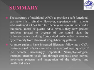  The adequacy of traditional AFO's to provide a safe functional
gait pattern is irrefutable. However, experience with patients
who sustained a CVA five to fifteen years ago and received a
traditional metal or plastic AFO reveals they now present
problems related to overuse of the sound side: the
pathomechanics resulting from a rigid ankle and/or increasing
hypertonicity from abnormal weight-bearing patterns.
 As more patients have increased lifespans following a CVA,
treatments and orthotic care which assure prolonged quality of
life become increasingly important. Neurophysiological
treatment attempts to do this through emphasis upon normal
movement patterns and integration of the affected and
unaffected sides.
 