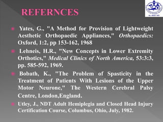  Yates, G., "A Method for Provision of Lightweight
Aesthetic Orthopaedic Appliances," Orthopaedics:
Oxford, 1:2, pp 153-162, 1968
 Lehneis, H.R., "New Concepts in Lower Extremity
Orthotics," Medical Clinics of North America, 53:3:3,
pp. 585-592, 1969.
 Bobath, K., "The Problem of Spasticity in the
Treatment of Patients With Lesions of the Upper
Motor Neurone," The Western Cerebral Palsy
Centre, London,England.
 Utley, J., NDT Adult Hemiplegia and Closed Head Injury
Certification Course, Columbus, Ohio, July, 1982.
 