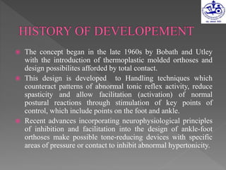  The concept began in the late 1960s by Bobath and Utley
with the introduction of thermoplastic molded orthoses and
design possibilites afforded by total contact.
 This design is developed to Handling techniques which
counteract patterns of abnormal tonic reflex activity, reduce
spasticity and allow facilitation (activation) of normal
postural reactions through stimulation of key points of
control, which include points on the foot and ankle.
 Recent advances incorporating neurophysiological principles
of inhibition and facilitation into the design of ankle-foot
orthoses make possible tone-reducing devices with specific
areas of pressure or contact to inhibit abnormal hypertonicity.
 