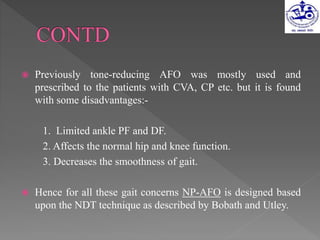  Previously tone-reducing AFO was mostly used and
prescribed to the patients with CVA, CP etc. but it is found
with some disadvantages:-
1. Limited ankle PF and DF.
2. Affects the normal hip and knee function.
3. Decreases the smoothness of gait.
 Hence for all these gait concerns NP-AFO is designed based
upon the NDT technique as described by Bobath and Utley.
 
