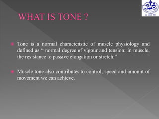  Tone is a normal characteristic of muscle physiology and
defined as “ normal degree of vigour and tension: in muscle,
the resistance to passive elongation or stretch.”
 Muscle tone also contributes to control, speed and amount of
movement we can achieve.
 