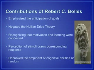 • Emphasized the anticipation of goals
• Negated the Hullian Drive Theory
• Recognizing that motivation and learning were
connected
• Perception of stimuli draws corresponding
response
• Debunked the empiricist of cognitive abilities as
random
 