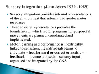  Sensory integration provides internal representations
of the environment that informs and guides motor
responses
 These sensory representations provides the
foundation on which motor programs for purposeful
movements are planned, coordinated and
implemented.
 Motor learning and performance is inextricably
linked to sensation, the individuals learns to
anticipate – feedforward or correct or modify –
feedback movement based on sensory inputs
organised and integrated by the CNS
14
 