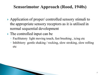  Application of proper/ controlled sensory stimuli to
the appropriate sensory receptors as it is utilised in
normal sequential development
 The controlled input can be
◦ Facilitatory light moving touch, fast brushing , icing etc
◦ Inhibitory gentle shaking / rocking, slow stroking, slow rolling
etc
7
 