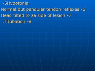 5-  Hypotonia 6- Normal but pendular tendon reflexes 7- Head tilted to za side of lesion 8- Titubation.   