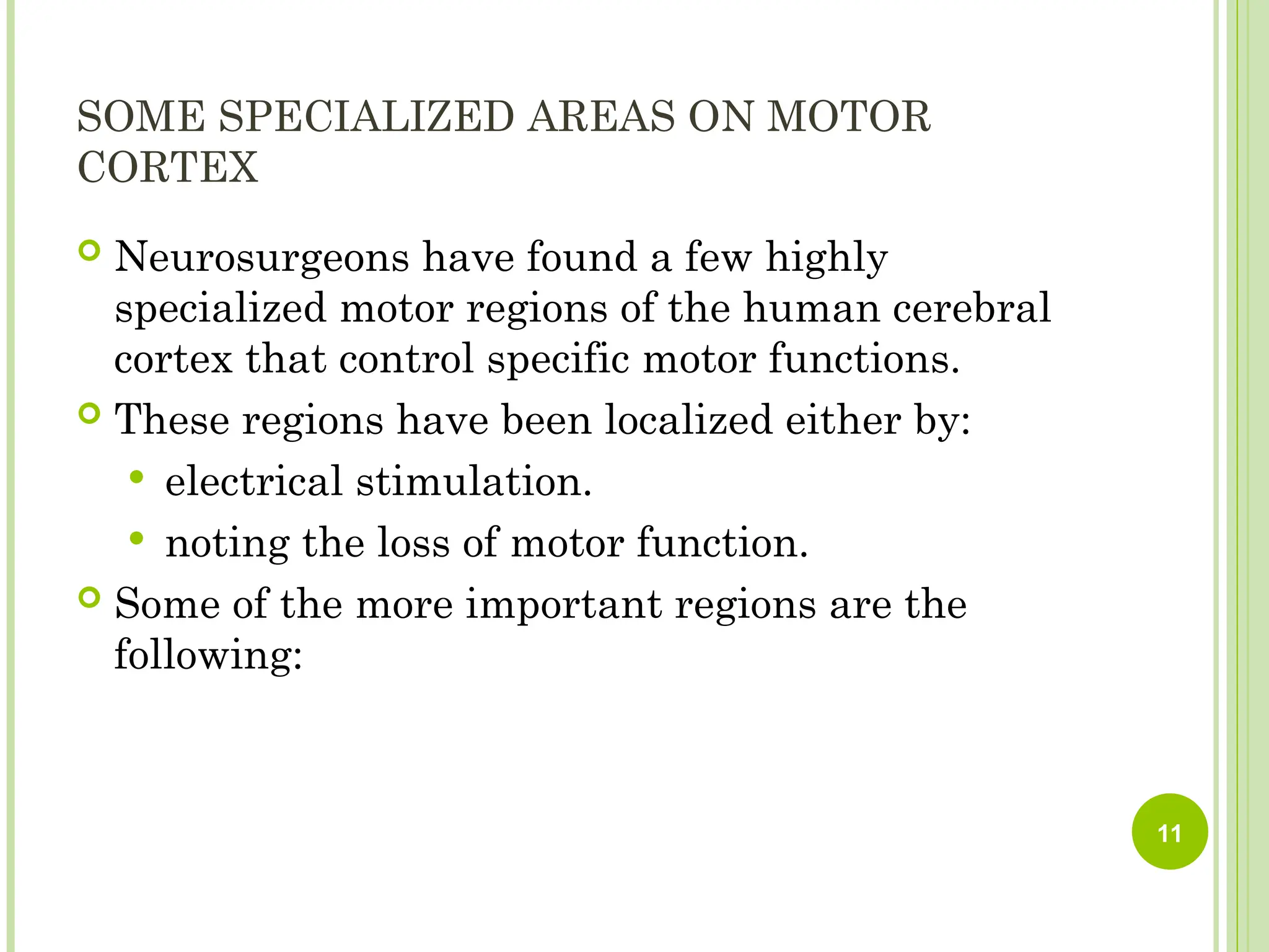 SOME SPECIALIZED AREAS ON MOTOR
CORTEX
 Neurosurgeons have found a few highly
specialized motor regions of the human cerebral
cortex that control specific motor functions.
 These regions have been localized either by:
 electrical stimulation.
 noting the loss of motor function.
 Some of the more important regions are the
following:
11
 