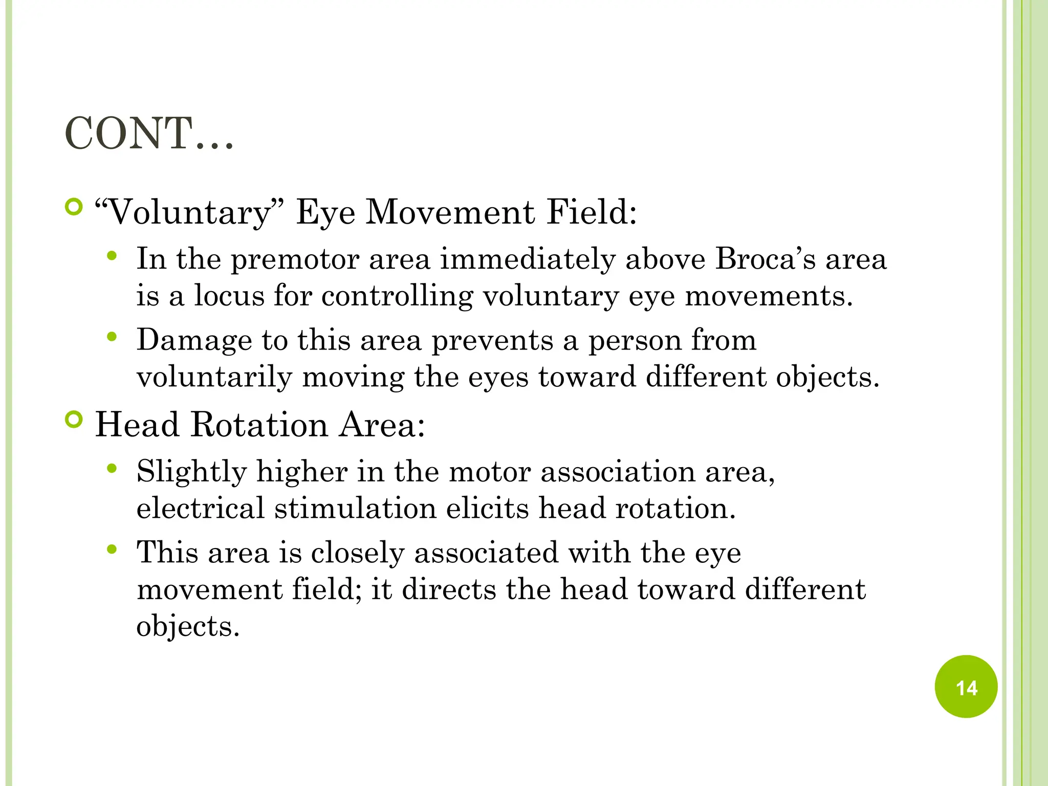 CONT…
 “Voluntary” Eye Movement Field:
 In the premotor area immediately above Broca’s area
is a locus for controlling voluntary eye movements.
 Damage to this area prevents a person from
voluntarily moving the eyes toward different objects.
 Head Rotation Area:
 Slightly higher in the motor association area,
electrical stimulation elicits head rotation.
 This area is closely associated with the eye
movement field; it directs the head toward different
objects.
14
 