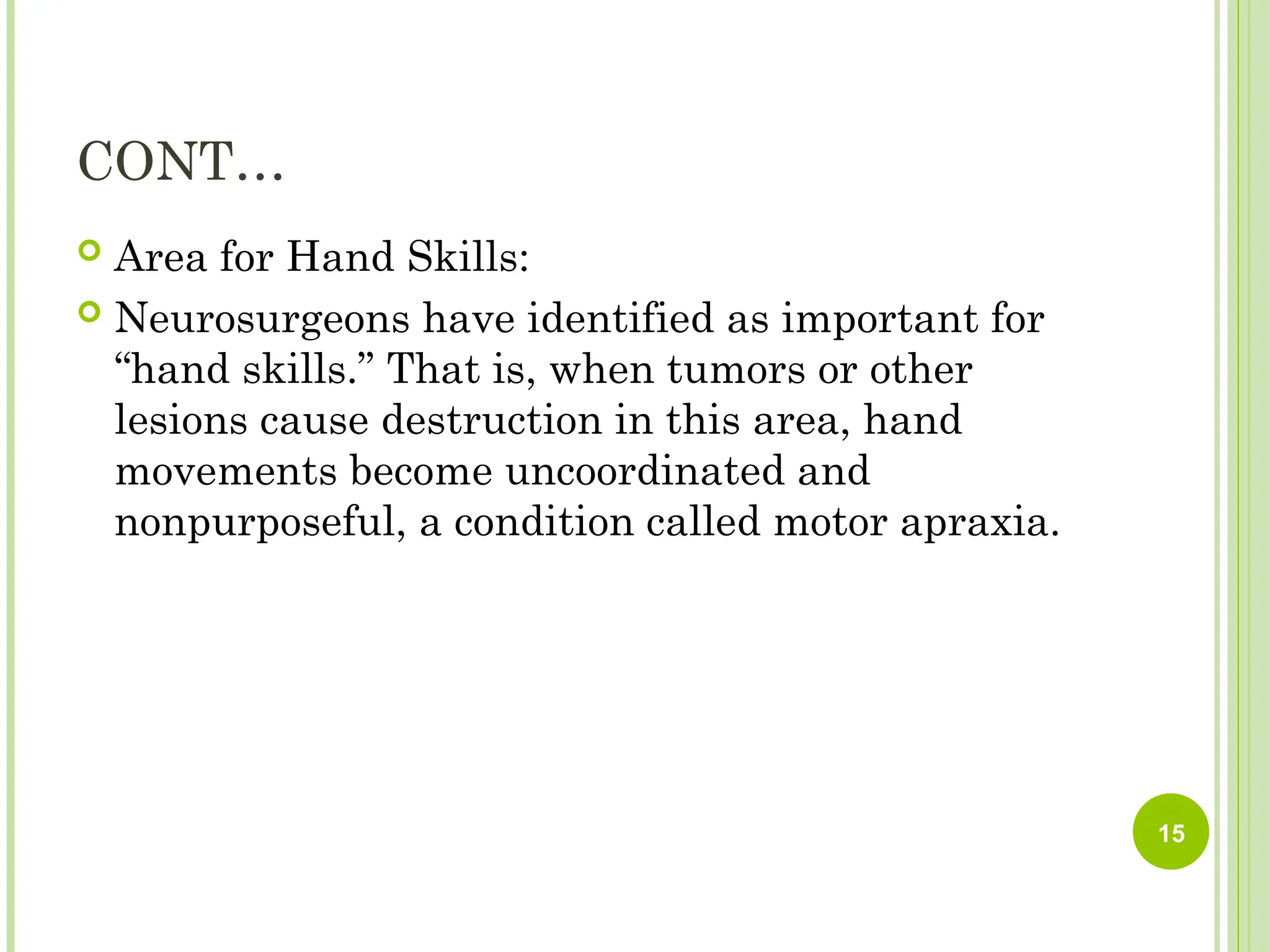 CONT…
 Area for Hand Skills:
 Neurosurgeons have identified as important for
“hand skills.” That is, when tumors or other
lesions cause destruction in this area, hand
movements become uncoordinated and
nonpurposeful, a condition called motor apraxia.
15
 