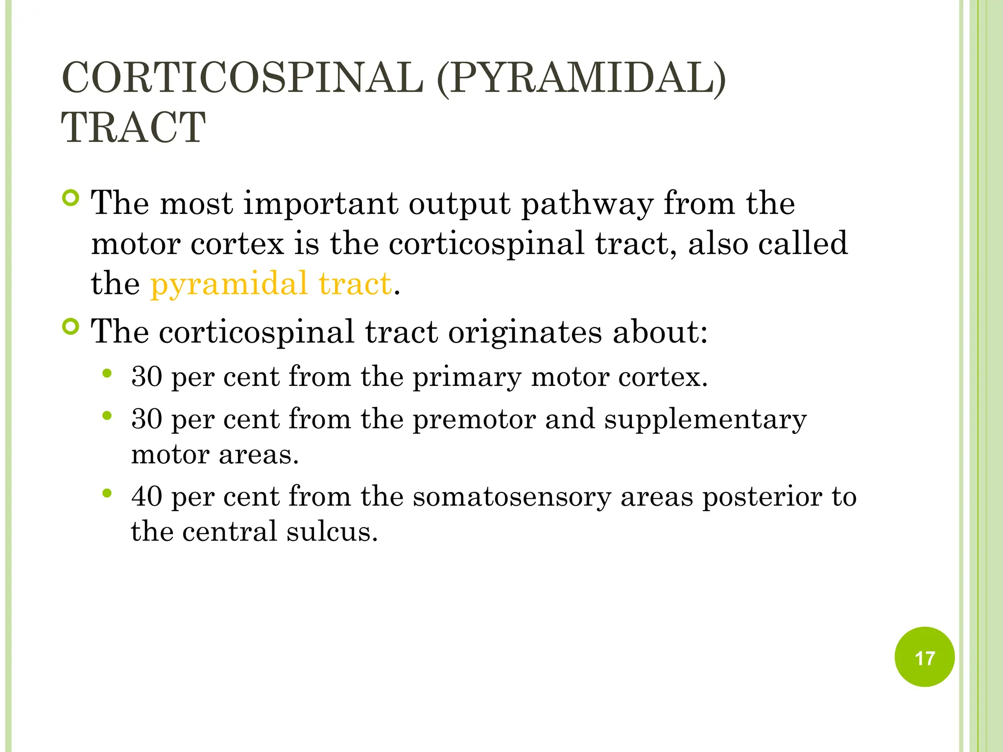 CORTICOSPINAL (PYRAMIDAL)
TRACT
 The most important output pathway from the
motor cortex is the corticospinal tract, also called
the pyramidal tract.
 The corticospinal tract originates about:
 30 per cent from the primary motor cortex.
 30 per cent from the premotor and supplementary
motor areas.
 40 per cent from the somatosensory areas posterior to
the central sulcus.
17
 