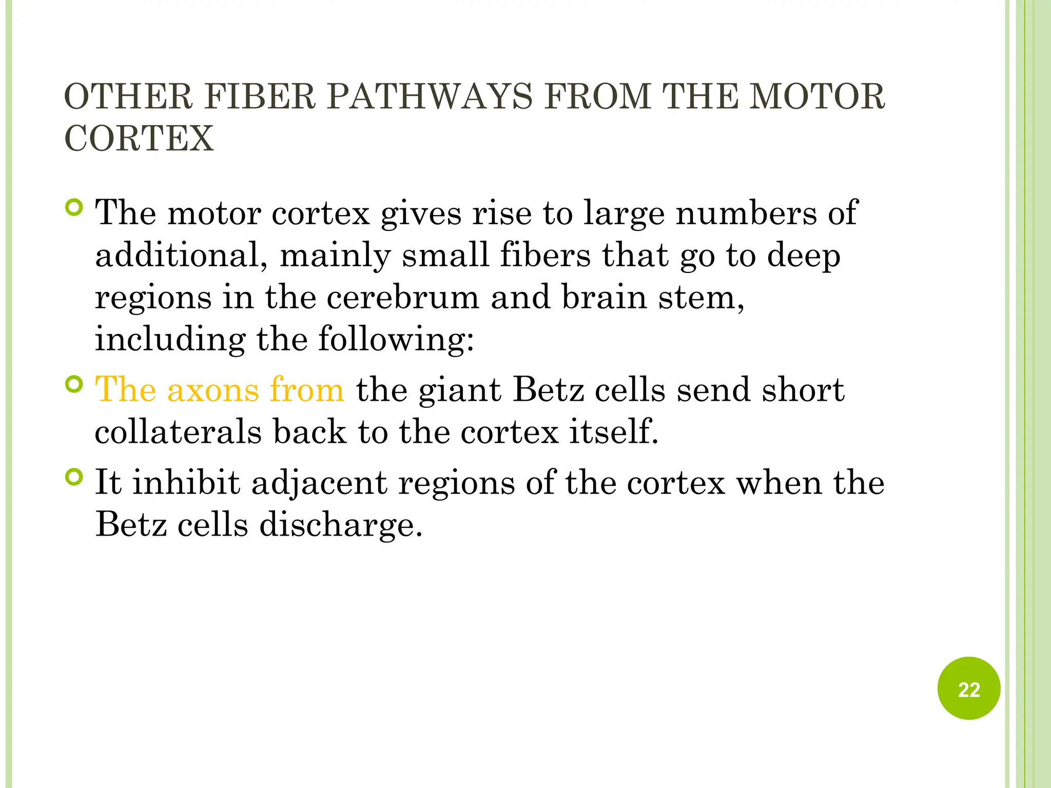 OTHER FIBER PATHWAYS FROM THE MOTOR
CORTEX
 The motor cortex gives rise to large numbers of
additional, mainly small fibers that go to deep
regions in the cerebrum and brain stem,
including the following:
 The axons from the giant Betz cells send short
collaterals back to the cortex itself.
 It inhibit adjacent regions of the cortex when the
Betz cells discharge.
22
 