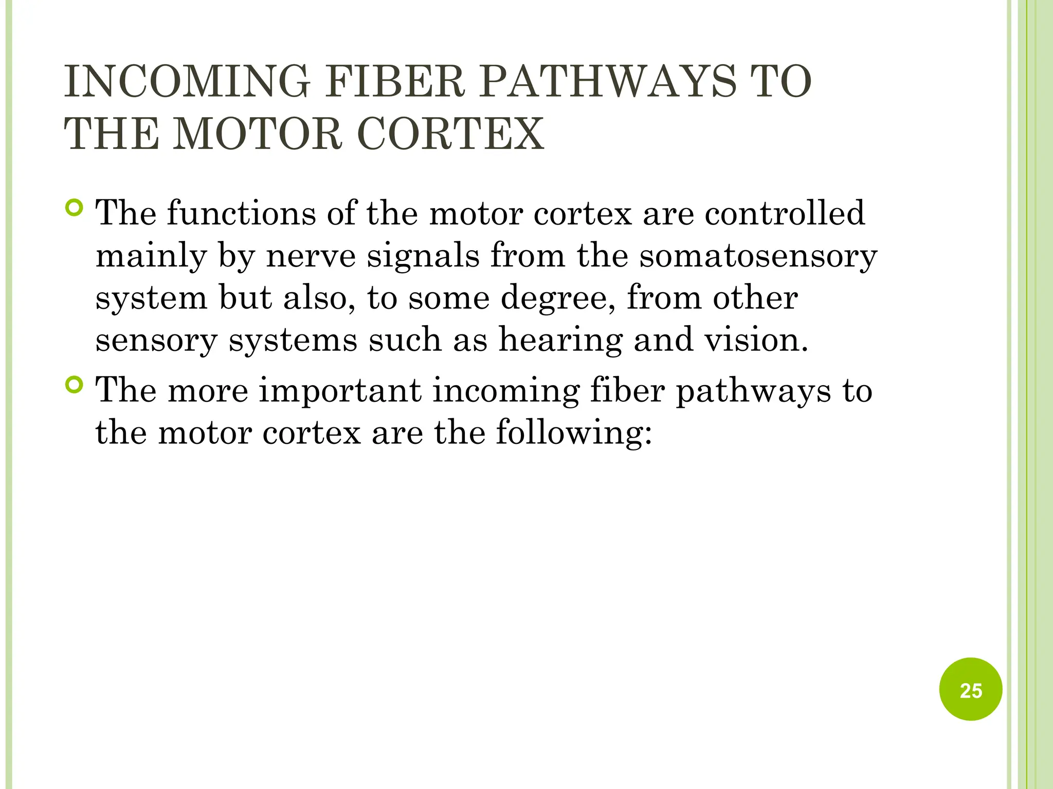 INCOMING FIBER PATHWAYS TO
THE MOTOR CORTEX
 The functions of the motor cortex are controlled
mainly by nerve signals from the somatosensory
system but also, to some degree, from other
sensory systems such as hearing and vision.
 The more important incoming fiber pathways to
the motor cortex are the following:
25
 