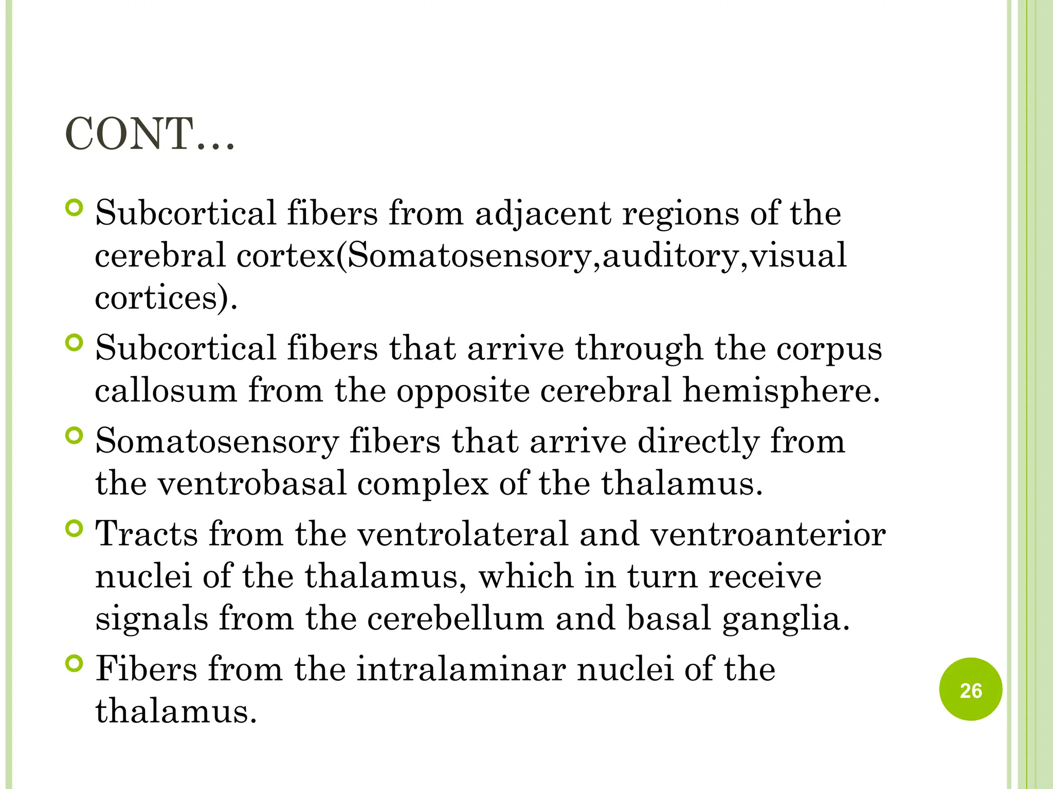 CONT…
 Subcortical fibers from adjacent regions of the
cerebral cortex(Somatosensory,auditory,visual
cortices).
 Subcortical fibers that arrive through the corpus
callosum from the opposite cerebral hemisphere.
 Somatosensory fibers that arrive directly from
the ventrobasal complex of the thalamus.
 Tracts from the ventrolateral and ventroanterior
nuclei of the thalamus, which in turn receive
signals from the cerebellum and basal ganglia.
 Fibers from the intralaminar nuclei of the
thalamus.
26
 