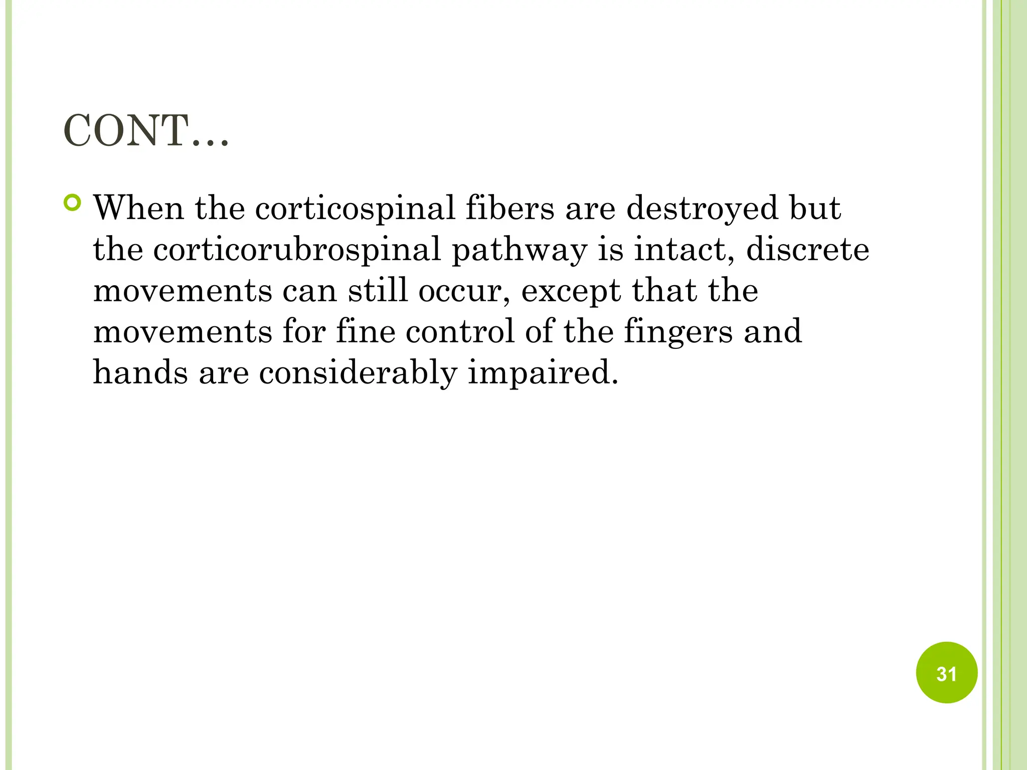 CONT…
 When the corticospinal fibers are destroyed but
the corticorubrospinal pathway is intact, discrete
movements can still occur, except that the
movements for fine control of the fingers and
hands are considerably impaired.
31
 