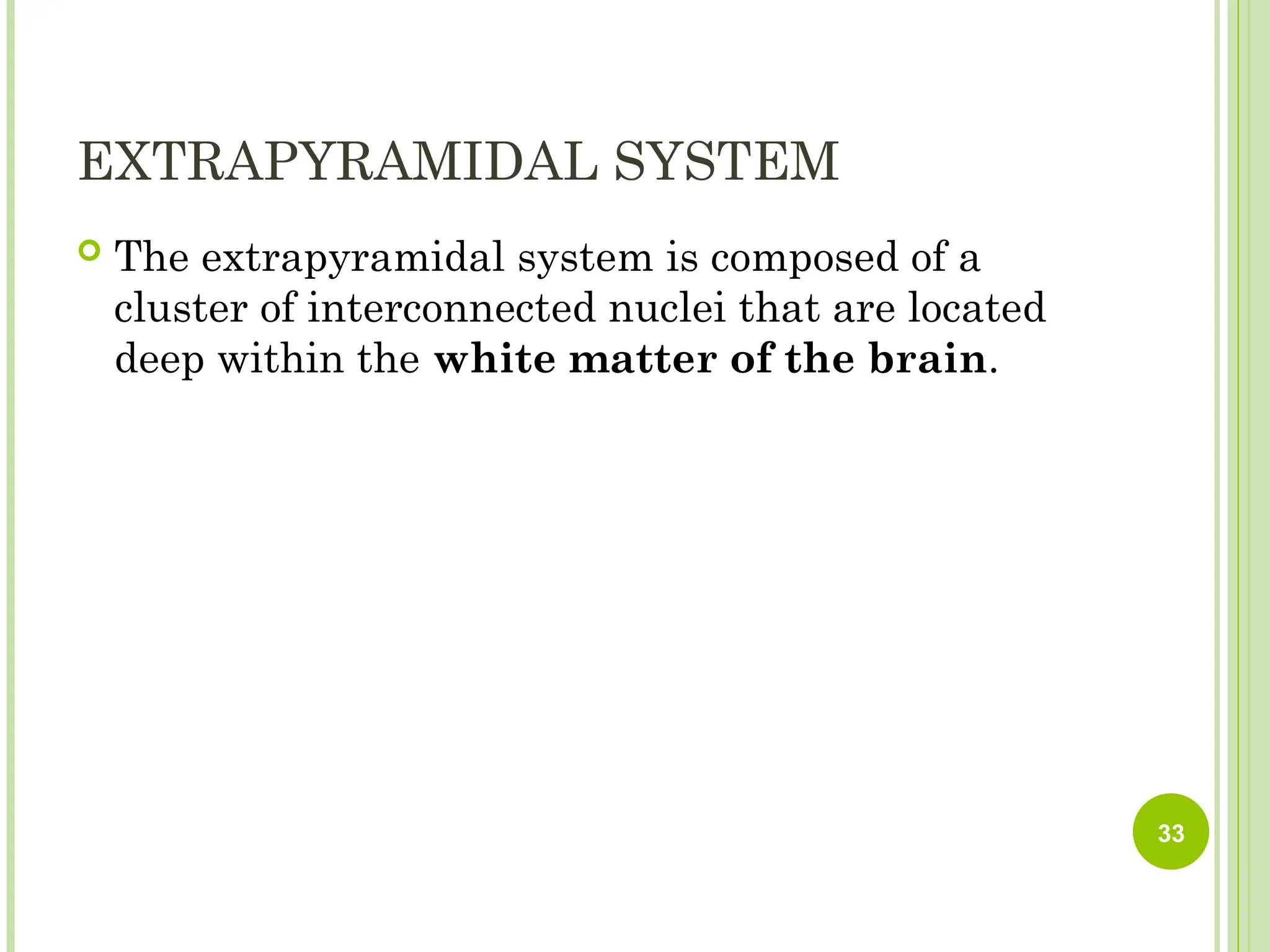 EXTRAPYRAMIDAL SYSTEM
 The extrapyramidal system is composed of a
cluster of interconnected nuclei that are located
deep within the white matter of the brain.
33
 