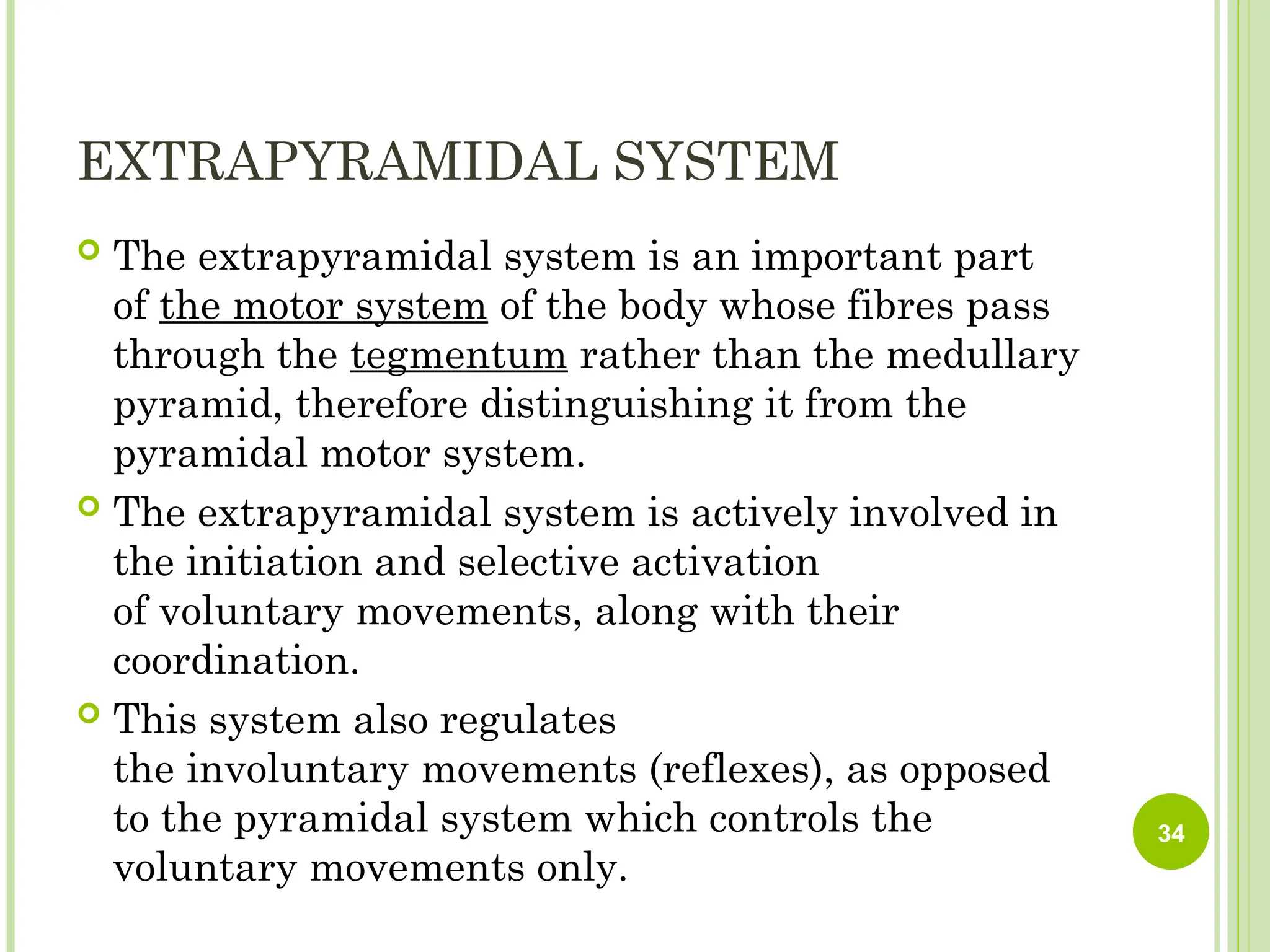 EXTRAPYRAMIDAL SYSTEM
 The extrapyramidal system is an important part
of the motor system of the body whose fibres pass
through the tegmentum rather than the medullary
pyramid, therefore distinguishing it from the
pyramidal motor system.
 The extrapyramidal system is actively involved in
the initiation and selective activation
of voluntary movements, along with their
coordination.
 This system also regulates
the involuntary movements (reflexes), as opposed
to the pyramidal system which controls the
voluntary movements only.
34
 