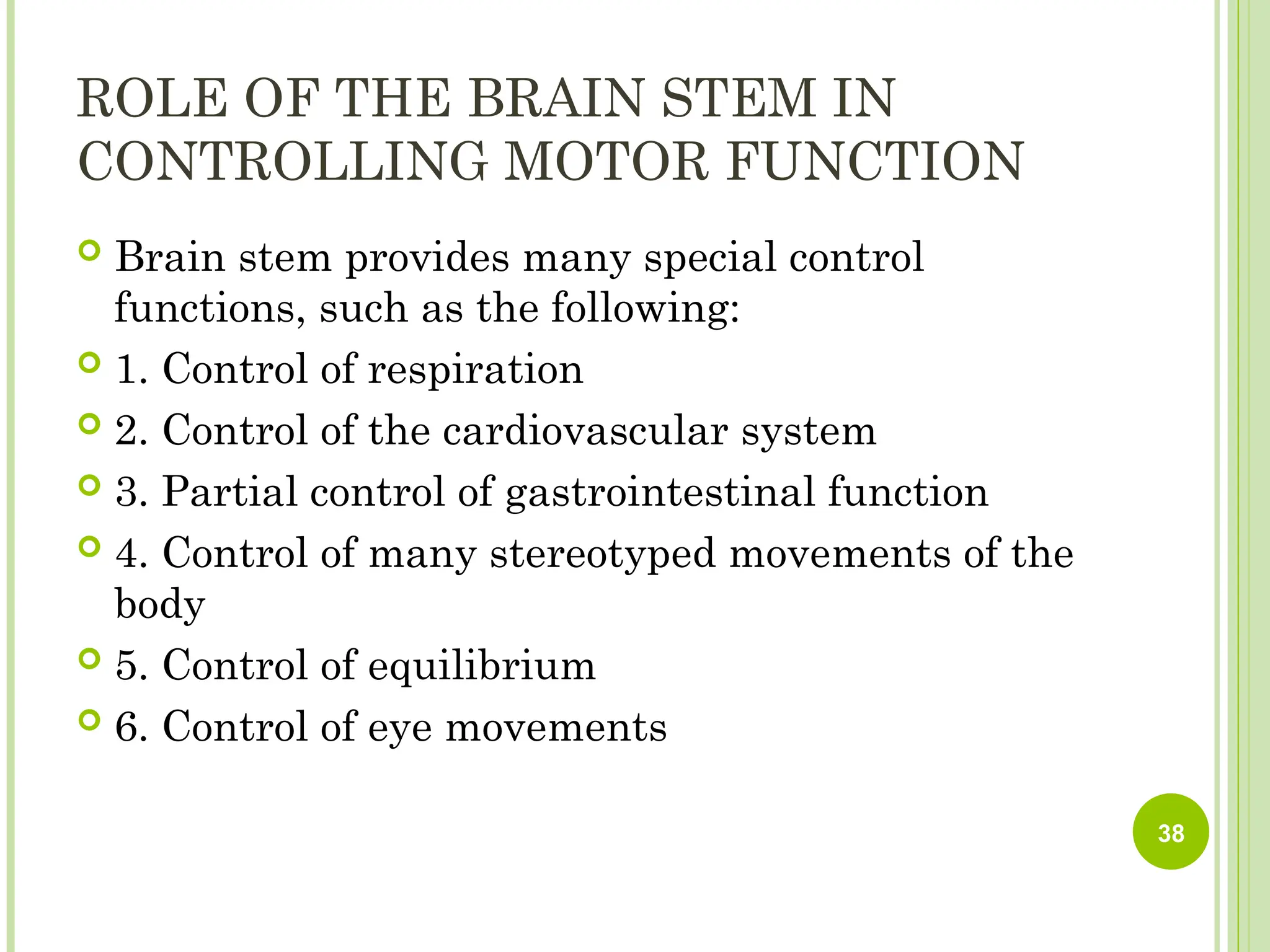 ROLE OF THE BRAIN STEM IN
CONTROLLING MOTOR FUNCTION
 Brain stem provides many special control
functions, such as the following:
 1. Control of respiration
 2. Control of the cardiovascular system
 3. Partial control of gastrointestinal function
 4. Control of many stereotyped movements of the
body
 5. Control of equilibrium
 6. Control of eye movements
38
 