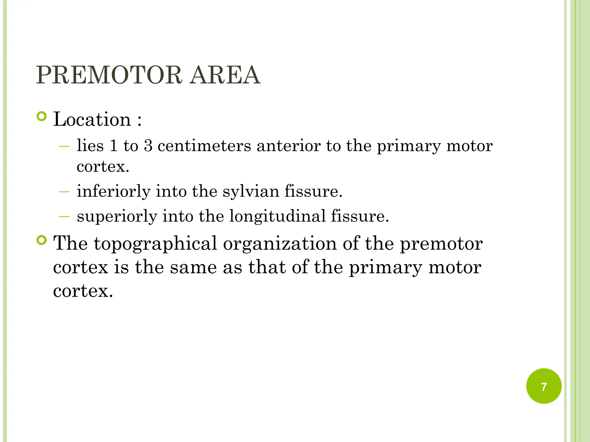 PREMOTOR AREA
 Location :
― lies 1 to 3 centimeters anterior to the primary motor
cortex.
― inferiorly into the sylvian fissure.
― superiorly into the longitudinal fissure.
 The topographical organization of the premotor
cortex is the same as that of the primary motor
cortex.
7
 
