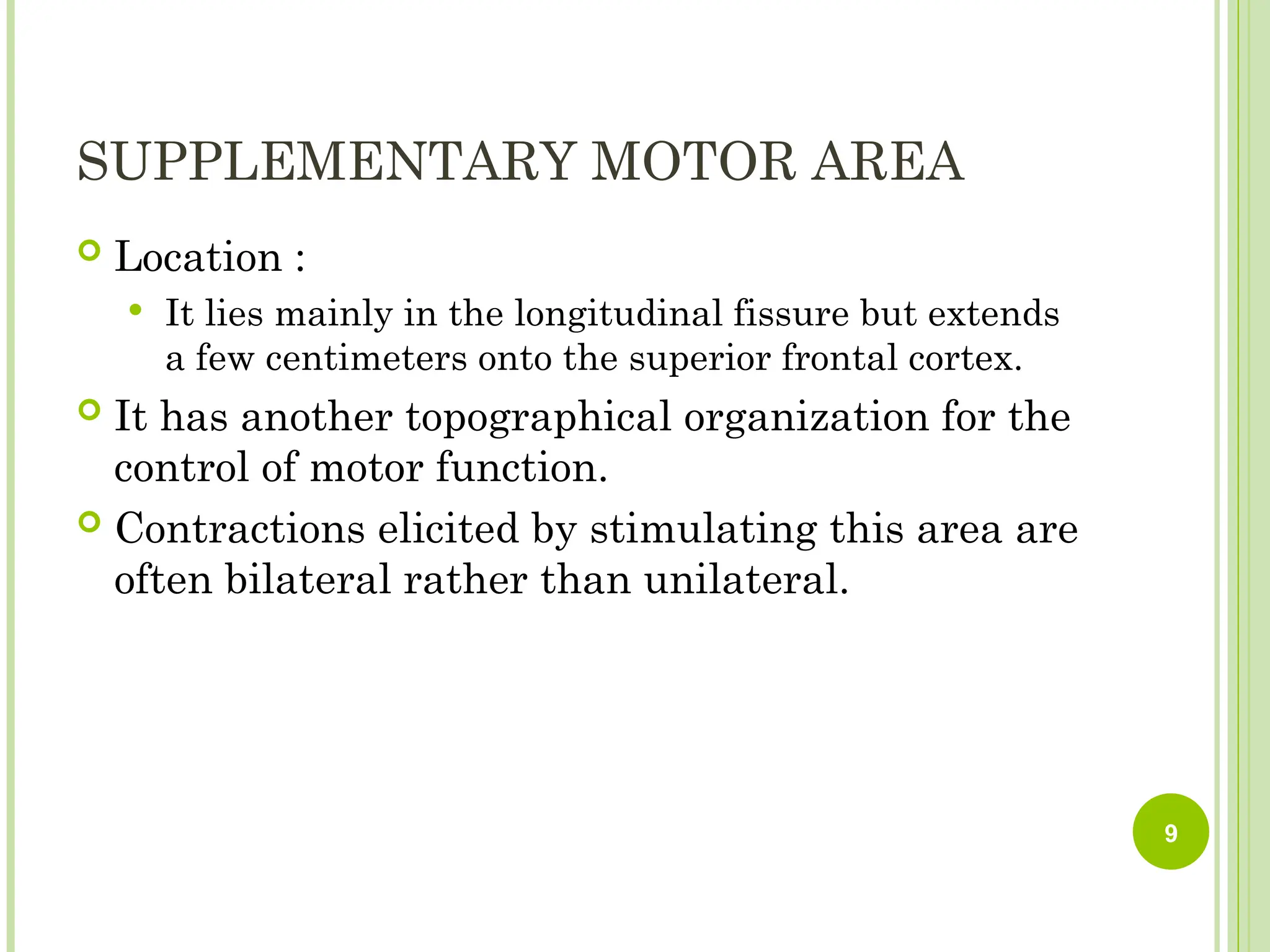 SUPPLEMENTARY MOTOR AREA
 Location :
 It lies mainly in the longitudinal fissure but extends
a few centimeters onto the superior frontal cortex.
 It has another topographical organization for the
control of motor function.
 Contractions elicited by stimulating this area are
often bilateral rather than unilateral.
9
 