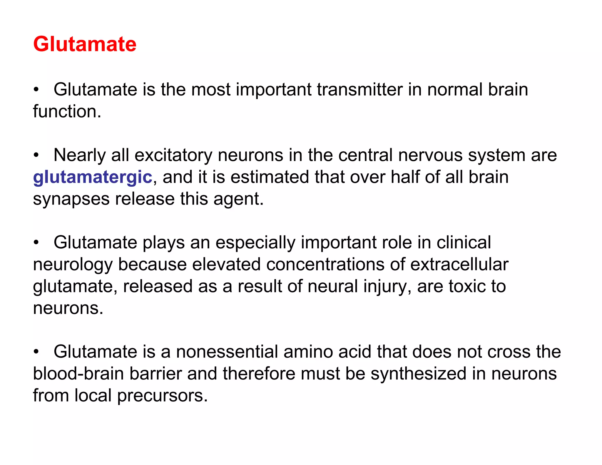 Glutamate

• Glutamate is the most important transmitter in normal brain
function.

• Nearly all excitatory neurons in the central nervous system are
glutamatergic, and it is estimated that over half of all brain
synapses release this agent.

• Glutamate plays an especially important role in clinical
neurology because elevated concentrations of extracellular
glutamate, released as a result of neural injury, are toxic to
neurons.

• Glutamate is a nonessential amino acid that does not cross the
blood-brain barrier and therefore must be synthesized in neurons
from local precursors.
 