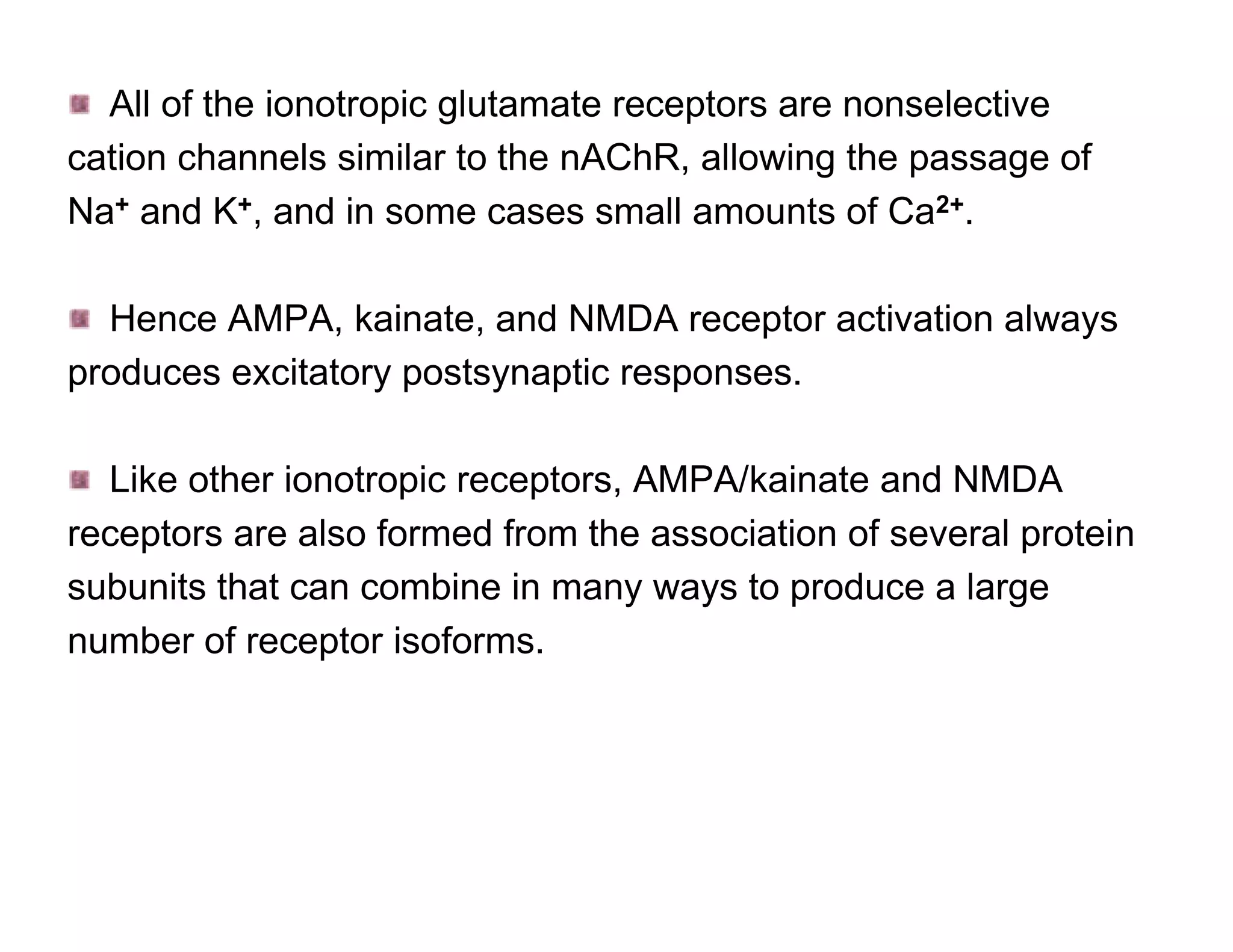 All of the ionotropic glutamate receptors are nonselective
cation channels similar to the nAChR, allowing the passage of
Na+ and K+, and in some cases small amounts of Ca2+.

  Hence AMPA, kainate, and NMDA receptor activation always
produces excitatory postsynaptic responses.

  Like other ionotropic receptors, AMPA/kainate and NMDA
receptors are also formed from the association of several protein
subunits that can combine in many ways to produce a large
number of receptor isoforms.
 