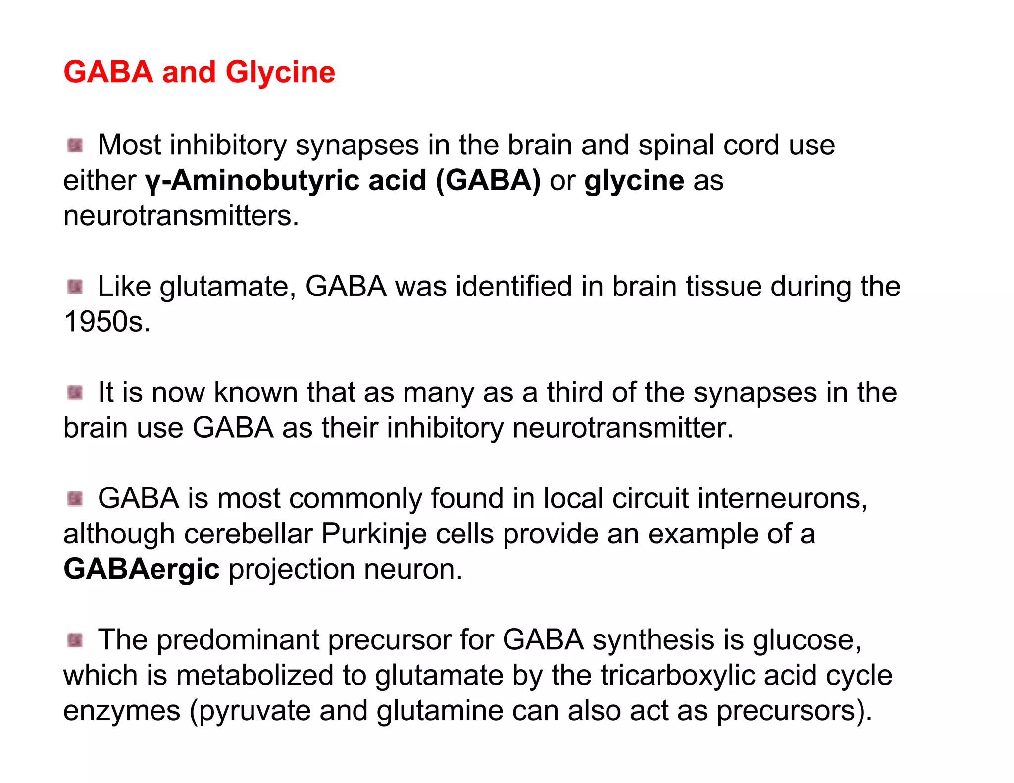 GABA and Glycine

   Most inhibitory synapses in the brain and spinal cord use
either γ-Aminobutyric acid (GABA) or glycine as
neurotransmitters.

  Like glutamate, GABA was identified in brain tissue during the
1950s.

   It is now known that as many as a third of the synapses in the
brain use GABA as their inhibitory neurotransmitter.

   GABA is most commonly found in local circuit interneurons,
although cerebellar Purkinje cells provide an example of a
GABAergic projection neuron.

  The predominant precursor for GABA synthesis is glucose,
which is metabolized to glutamate by the tricarboxylic acid cycle
enzymes (pyruvate and glutamine can also act as precursors).
 