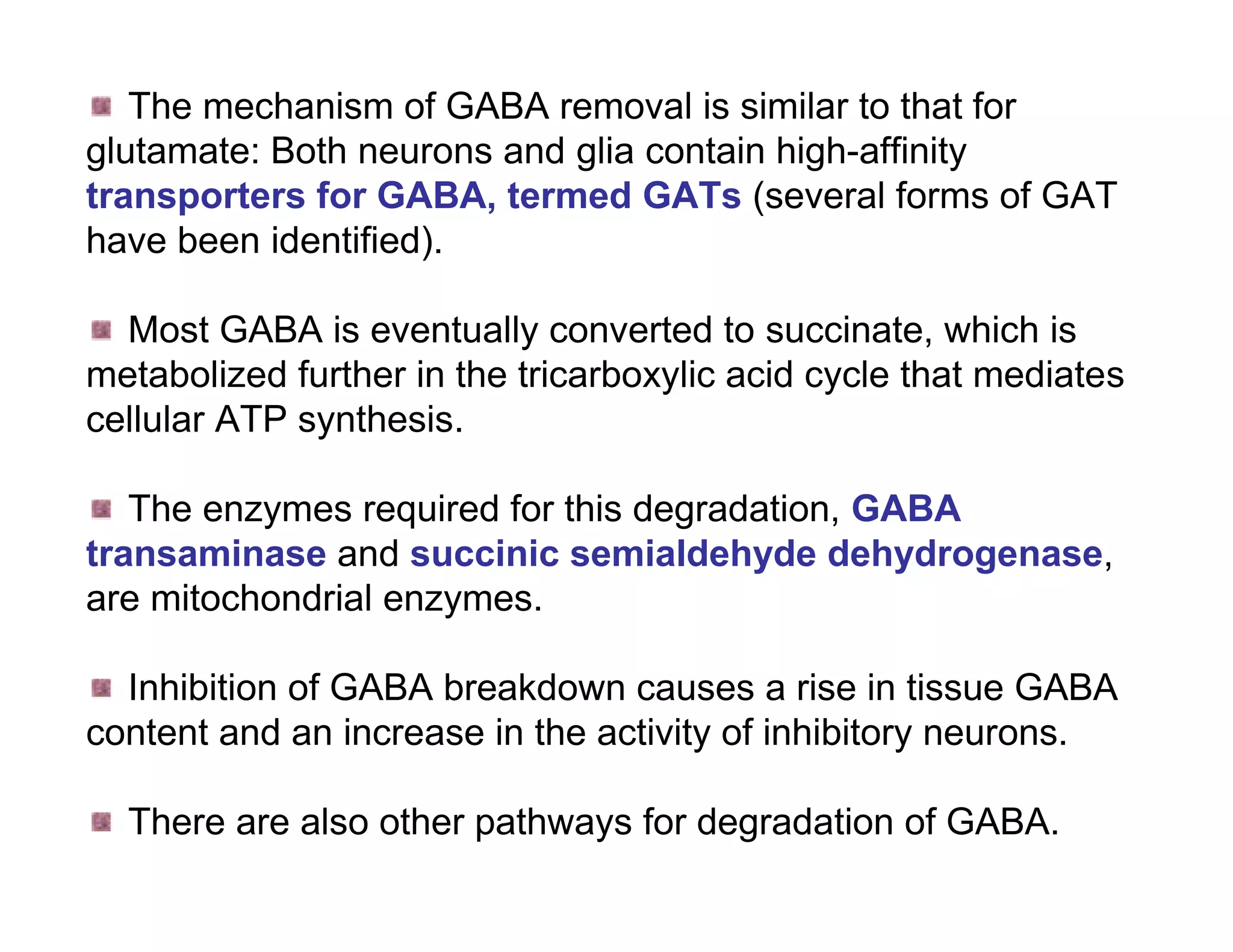 The mechanism of GABA removal is similar to that for
glutamate: Both neurons and glia contain high-affinity
transporters for GABA, termed GATs (several forms of GAT
have been identified).

  Most GABA is eventually converted to succinate, which is
metabolized further in the tricarboxylic acid cycle that mediates
cellular ATP synthesis.

   The enzymes required for this degradation, GABA
transaminase and succinic semialdehyde dehydrogenase,
are mitochondrial enzymes.

  Inhibition of GABA breakdown causes a rise in tissue GABA
content and an increase in the activity of inhibitory neurons.

  There are also other pathways for degradation of GABA.
 