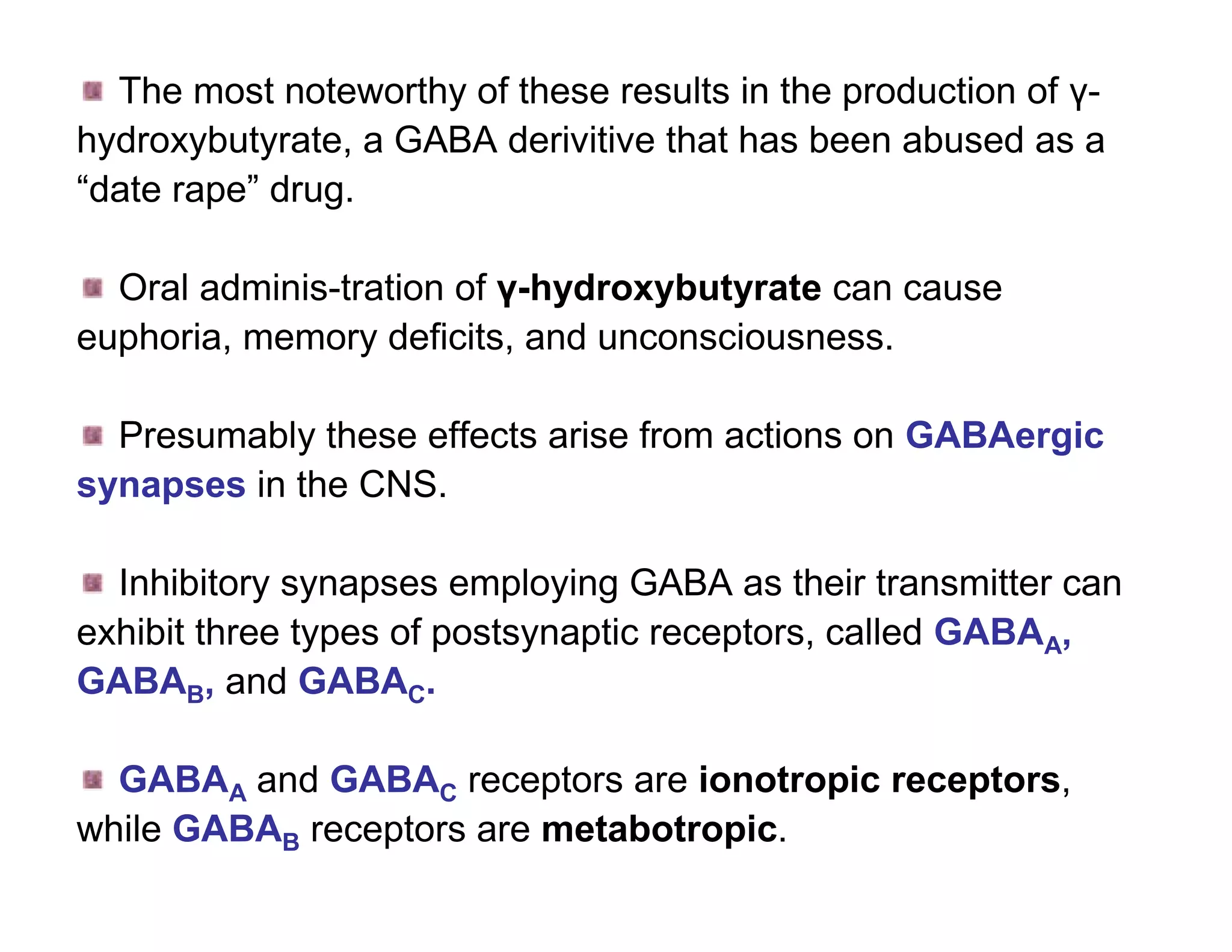 The most noteworthy of these results in the production of γ-
hydroxybutyrate, a GABA derivitive that has been abused as a
“date rape” drug.

  Oral adminis-tration of γ-hydroxybutyrate can cause
euphoria, memory deficits, and unconsciousness.

  Presumably these effects arise from actions on GABAergic
synapses in the CNS.

  Inhibitory synapses employing GABA as their transmitter can
exhibit three types of postsynaptic receptors, called GABAA,
GABAB, and GABAC.

  GABAA and GABAC receptors are ionotropic receptors,
while GABAB receptors are metabotropic.
 