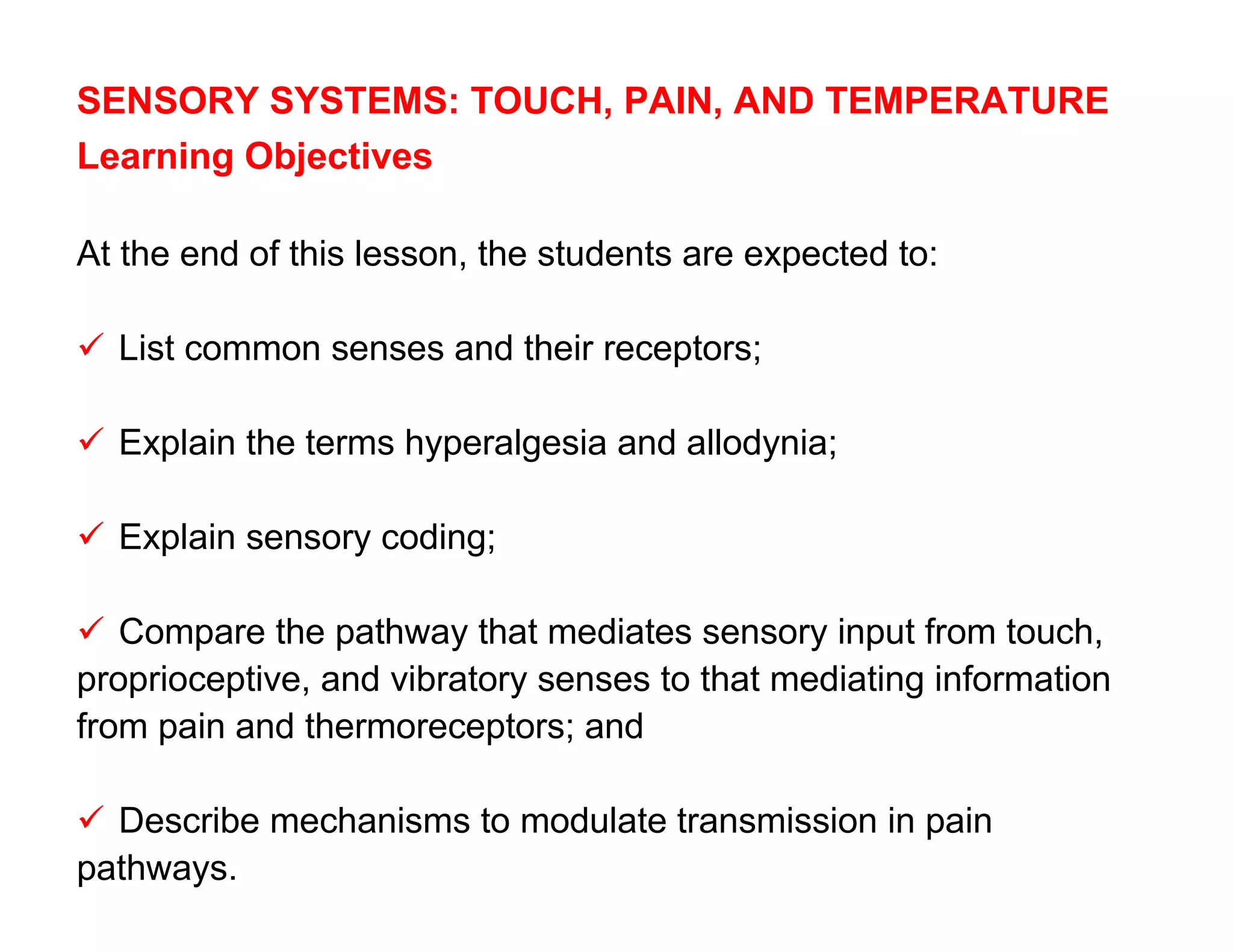 SENSORY SYSTEMS: TOUCH, PAIN, AND TEMPERATURE
Learning Objectives

At the end of this lesson, the students are expected to:

 List common senses and their receptors;

 Explain the terms hyperalgesia and allodynia;

 Explain sensory coding;

 Compare the pathway that mediates sensory input from touch,
proprioceptive, and vibratory senses to that mediating information
from pain and thermoreceptors; and

 Describe mechanisms to modulate transmission in pain
pathways.
 