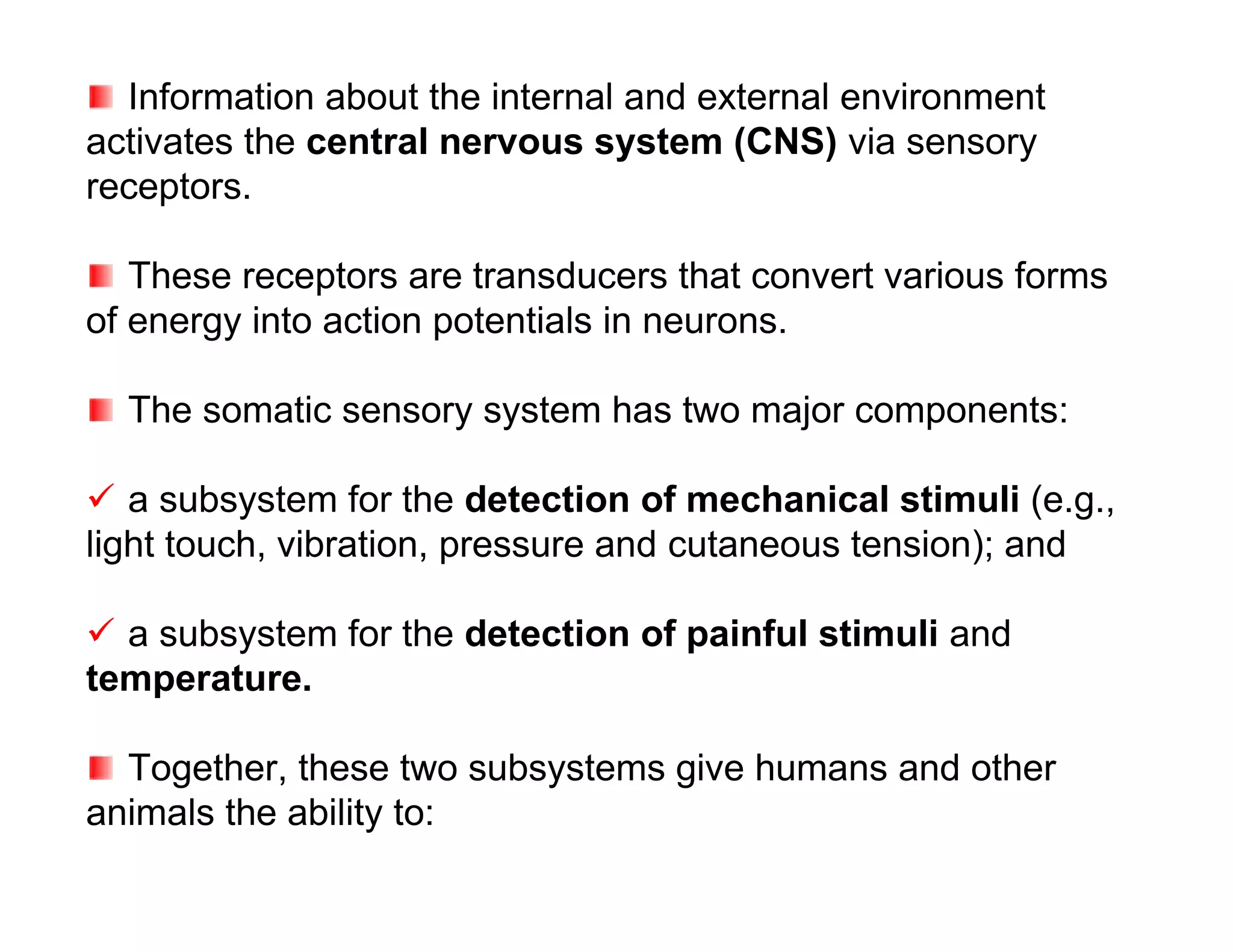 Information about the internal and external environment
activates the central nervous system (CNS) via sensory
receptors.

   These receptors are transducers that convert various forms
of energy into action potentials in neurons.

  The somatic sensory system has two major components:

 a subsystem for the detection of mechanical stimuli (e.g.,
light touch, vibration, pressure and cutaneous tension); and

 a subsystem for the detection of painful stimuli and
temperature.

  Together, these two subsystems give humans and other
animals the ability to:
 