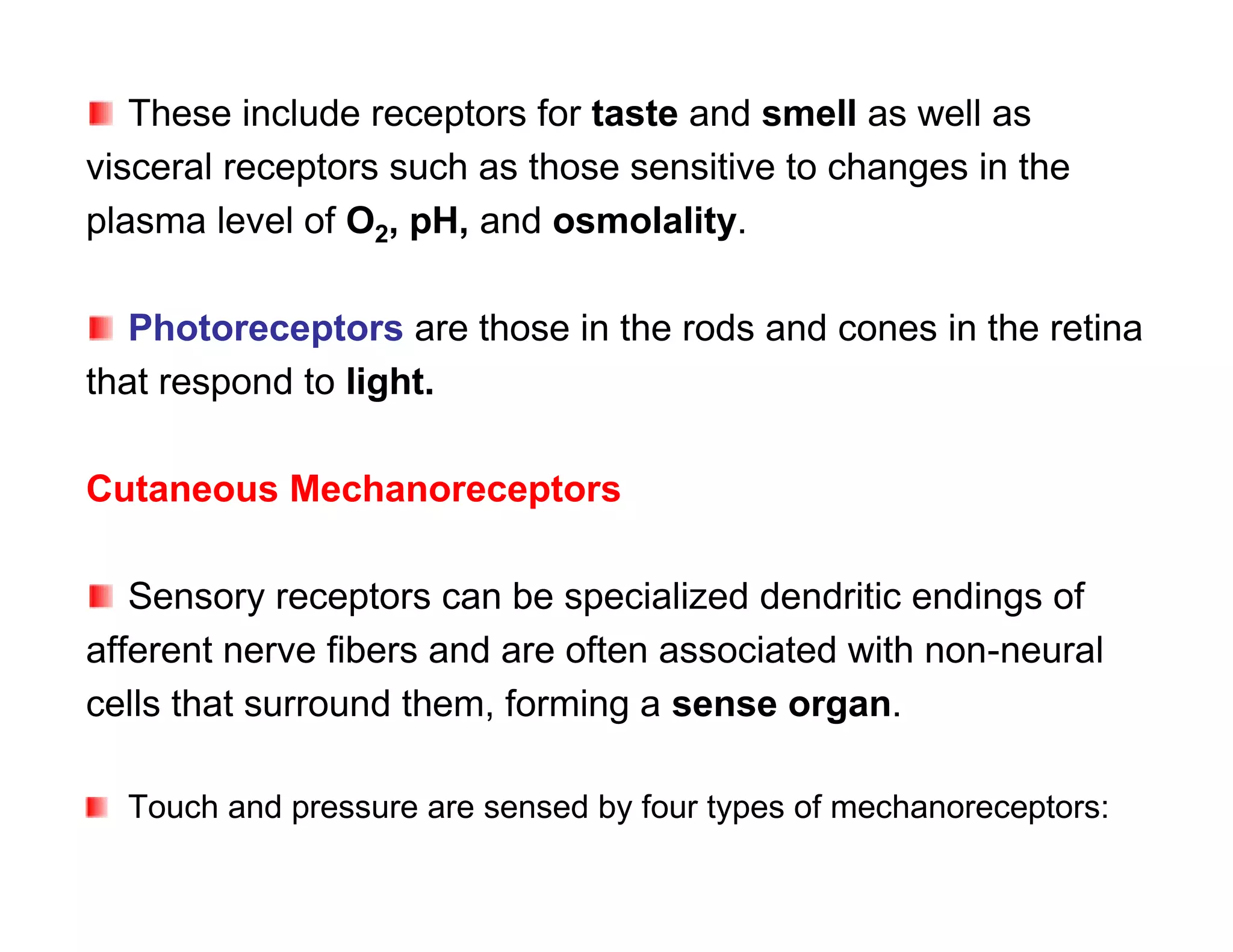 These include receptors for taste and smell as well as
visceral receptors such as those sensitive to changes in the
plasma level of O2, pH, and osmolality.

   Photoreceptors are those in the rods and cones in the retina
that respond to light.

Cutaneous Mechanoreceptors

   Sensory receptors can be specialized dendritic endings of
afferent nerve fibers and are often associated with non-neural
cells that surround them, forming a sense organ.

  Touch and pressure are sensed by four types of mechanoreceptors:
 