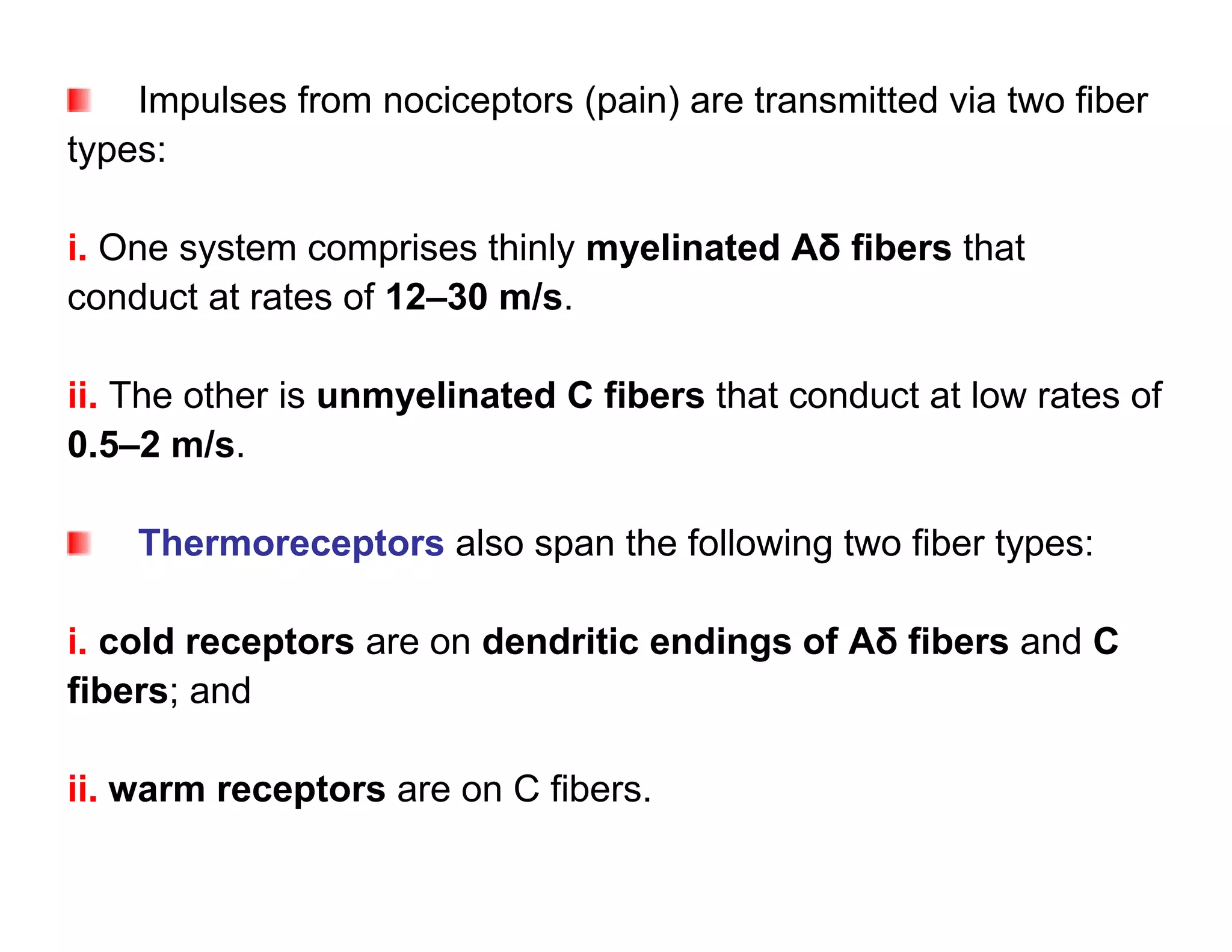 Impulses from nociceptors (pain) are transmitted via two fiber
types:

i. One system comprises thinly myelinated Aδ fibers that
conduct at rates of 12–30 m/s.

ii. The other is unmyelinated C fibers that conduct at low rates of
0.5–2 m/s.

    Thermoreceptors also span the following two fiber types:

i. cold receptors are on dendritic endings of Aδ fibers and C
fibers; and

ii. warm receptors are on C fibers.
 