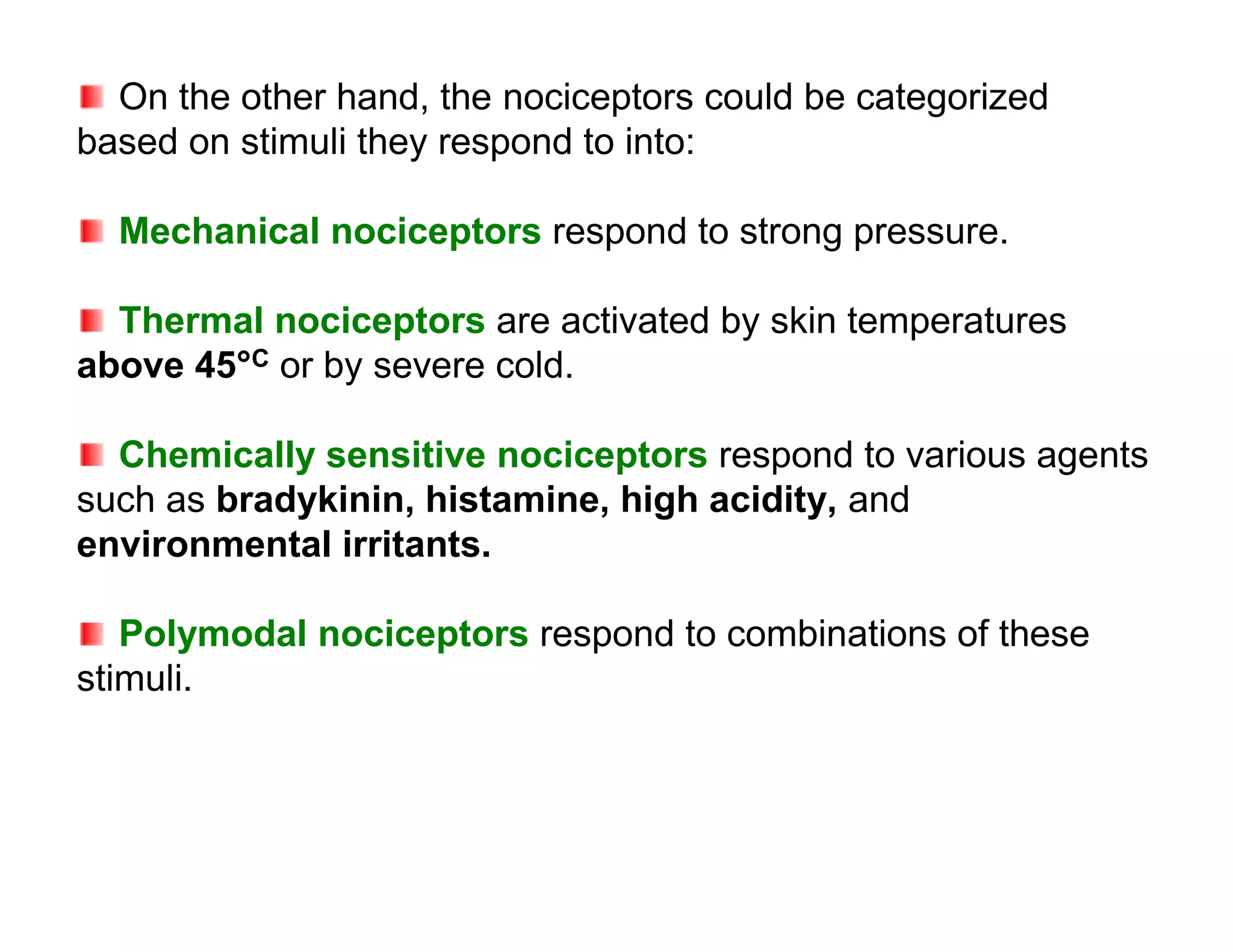 On the other hand, the nociceptors could be categorized
based on stimuli they respond to into:

  Mechanical nociceptors respond to strong pressure.

  Thermal nociceptors are activated by skin temperatures
above 45°C or by severe cold.

  Chemically sensitive nociceptors respond to various agents
such as bradykinin, histamine, high acidity, and
environmental irritants.

   Polymodal nociceptors respond to combinations of these
stimuli.
 