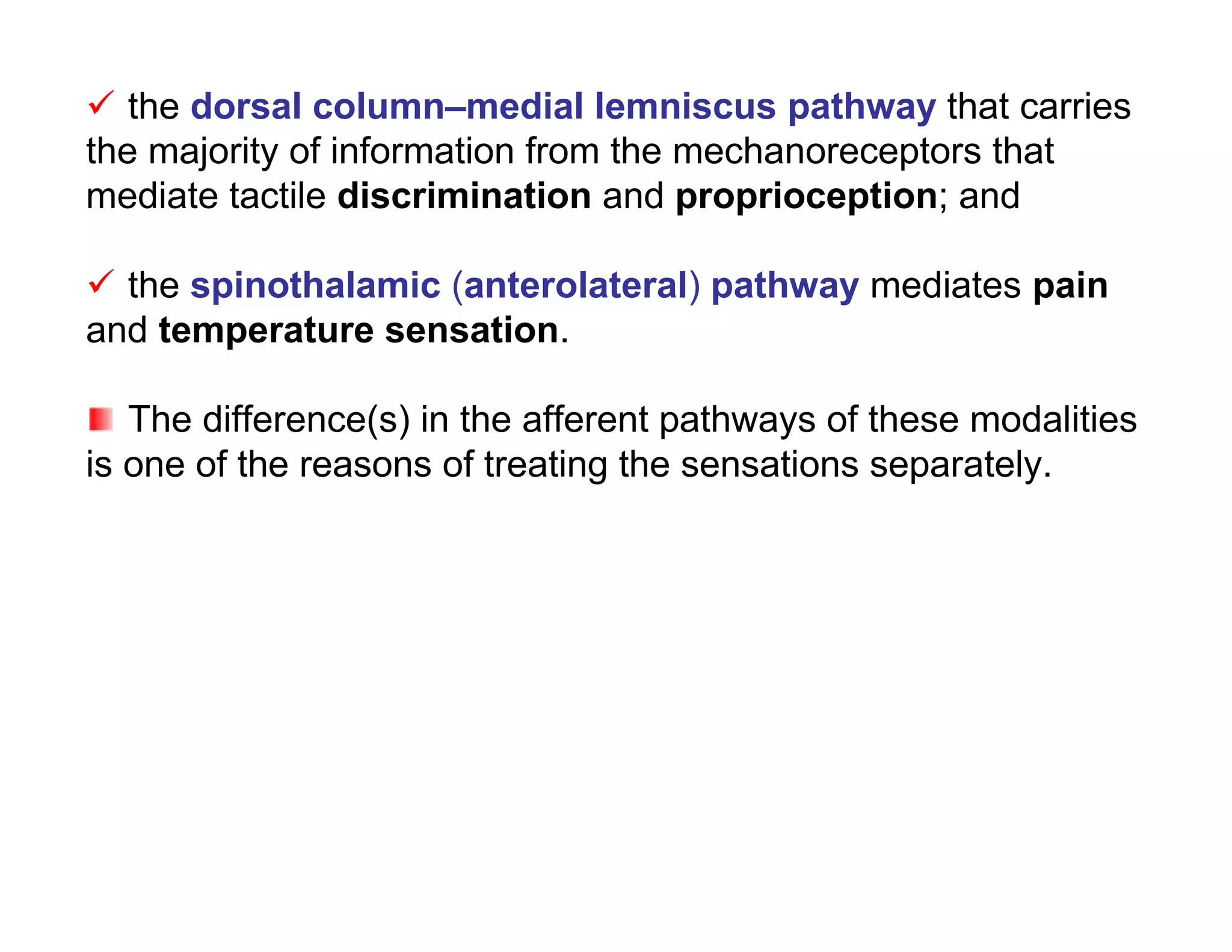 the dorsal column–medial lemniscus pathway that carries
the majority of information from the mechanoreceptors that
mediate tactile discrimination and proprioception; and

 the spinothalamic (anterolateral) pathway mediates pain
and temperature sensation.

   The difference(s) in the afferent pathways of these modalities
is one of the reasons of treating the sensations separately.
 
