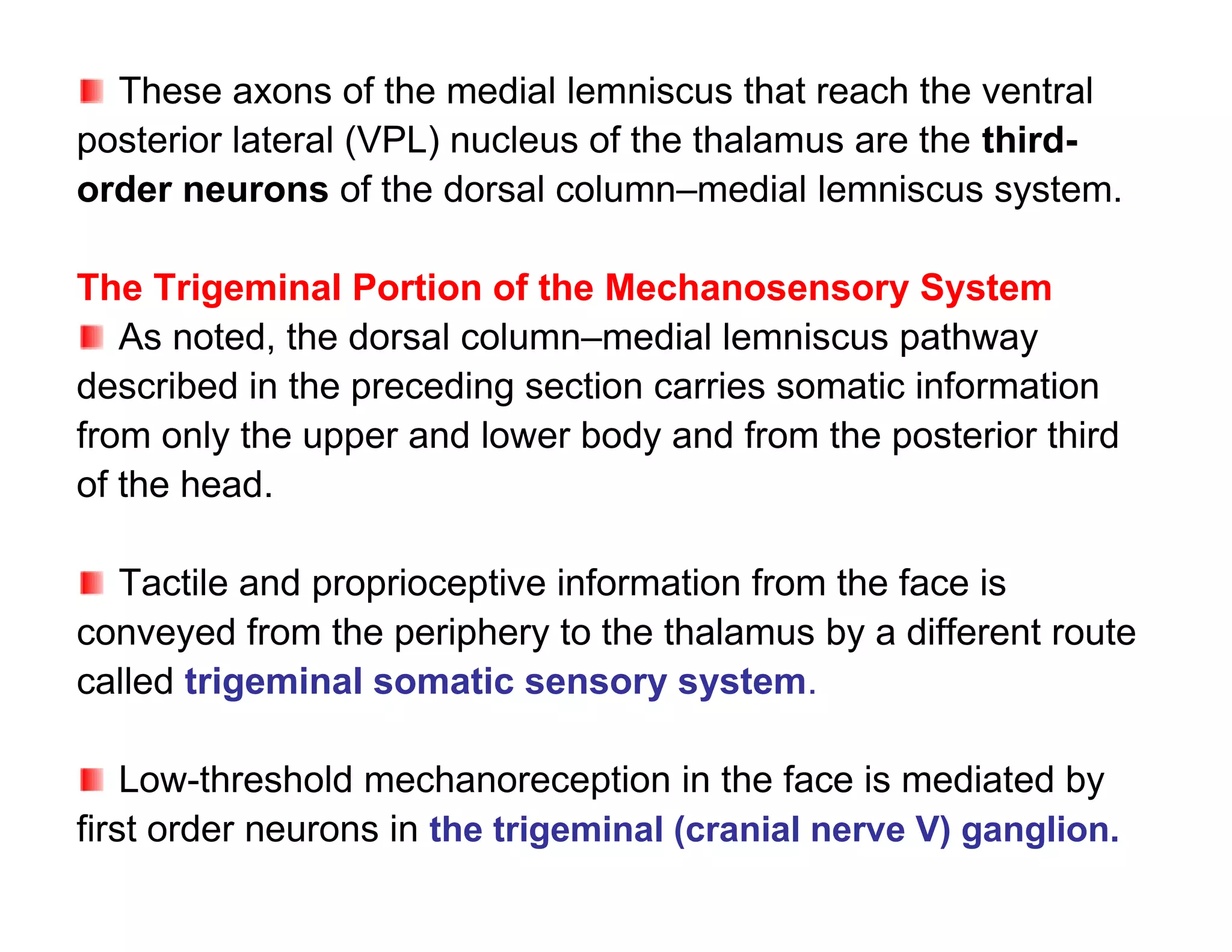 These axons of the medial lemniscus that reach the ventral
posterior lateral (VPL) nucleus of the thalamus are the third-
order neurons of the dorsal column–medial lemniscus system.

The Trigeminal Portion of the Mechanosensory System
   As noted, the dorsal column–medial lemniscus pathway
described in the preceding section carries somatic information
from only the upper and lower body and from the posterior third
of the head.

  Tactile and proprioceptive information from the face is
conveyed from the periphery to the thalamus by a different route
called trigeminal somatic sensory system.

    Low-threshold mechanoreception in the face is mediated by
first order neurons in the trigeminal (cranial nerve V) ganglion.
 