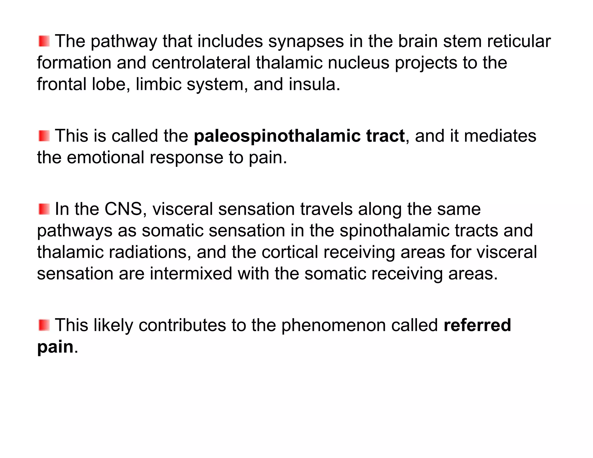 The pathway that includes synapses in the brain stem reticular
formation and centrolateral thalamic nucleus projects to the
frontal lobe, limbic system, and insula.

  This is called the paleospinothalamic tract, and it mediates
the emotional response to pain.

  In the CNS, visceral sensation travels along the same
pathways as somatic sensation in the spinothalamic tracts and
thalamic radiations, and the cortical receiving areas for visceral
sensation are intermixed with the somatic receiving areas.

  This likely contributes to the phenomenon called referred
pain.
 
