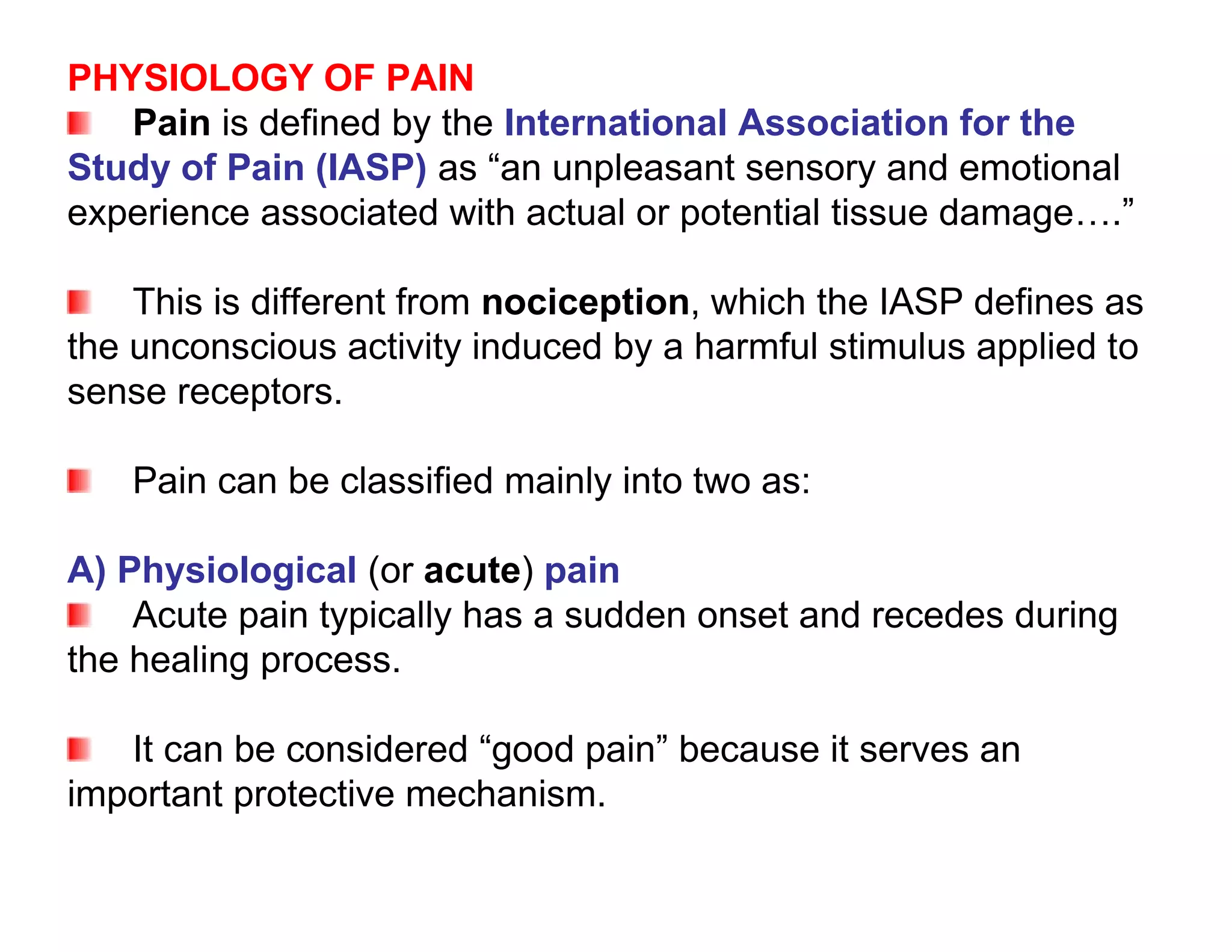 PHYSIOLOGY OF PAIN
   Pain is defined by the International Association for the
Study of Pain (IASP) as “an unpleasant sensory and emotional
experience associated with actual or potential tissue damage….”

    This is different from nociception, which the IASP defines as
the unconscious activity induced by a harmful stimulus applied to
sense receptors.

   Pain can be classified mainly into two as:

A) Physiological (or acute) pain
    Acute pain typically has a sudden onset and recedes during
the healing process.

   It can be considered “good pain” because it serves an
important protective mechanism.
 